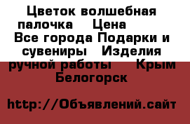  Цветок-волшебная палочка. › Цена ­ 500 - Все города Подарки и сувениры » Изделия ручной работы   . Крым,Белогорск